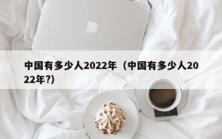 中国有多少人2022年（中国有多少人2022年?）