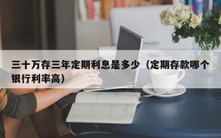 三十万存三年定期利息是多少（定期存款哪个银行利率高）