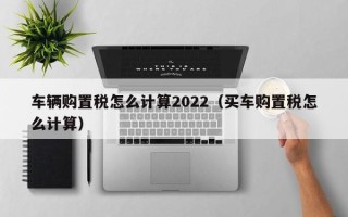 车辆购置税怎么计算2022（买车购置税怎么计算）