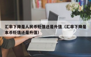 汇率下降是人民币贬值还是升值（汇率下降是本币贬值还是升值）