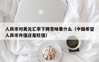 人民币对美元汇率下降意味着什么（中国希望人民币升值还是贬值）