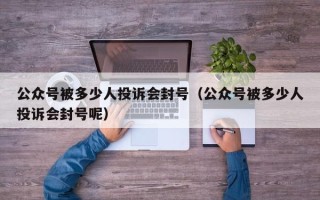 公众号被多少人投诉会封号（公众号被多少人投诉会封号呢）