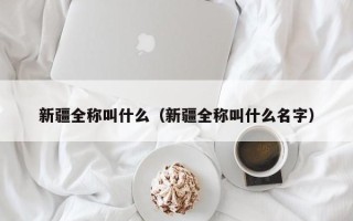 新疆全称叫什么（新疆全称叫什么名字）