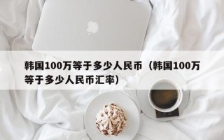 韩国100万等于多少人民币（韩国100万等于多少人民币汇率）