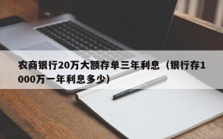 农商银行20万大额存单三年利息（银行存1000万一年利息多少）