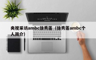 央视采访ambc徐秀莲（徐秀莲ambc个人简介）