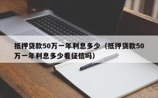 抵押贷款50万一年利息多少（抵押贷款50万一年利息多少看征信吗）