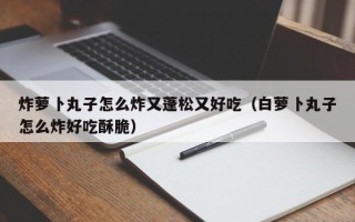 炸萝卜丸子怎么炸又蓬松又好吃（白萝卜丸子怎么炸好吃酥脆）