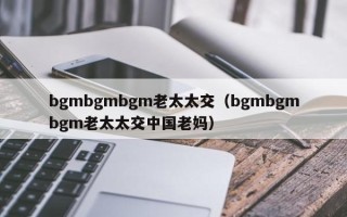 bgmbgmbgm老太太交（bgmbgmbgm老太太交中国老妈）