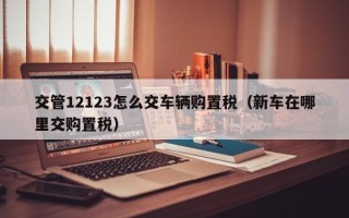 交管12123怎么交车辆购置税（新车在哪里交购置税）