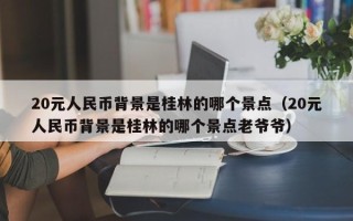 20元人民币背景是桂林的哪个景点（20元人民币背景是桂林的哪个景点老爷爷）