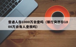 普通人存1000万会查吗（银行突然存1000万会有人查我吗）