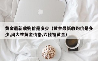 黄金最新收购价是多少（黄金最新收购价是多少,周大生黄金价格,六桂福黄金）