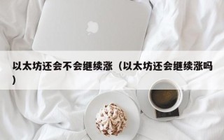 以太坊还会不会继续涨（以太坊还会继续涨吗）