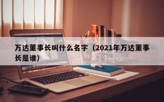 万达董事长叫什么名字（2021年万达董事长是谁）