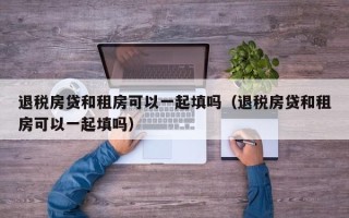 退税房贷和租房可以一起填吗（退税房贷和租房可以一起填吗）