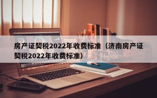 房产证契税2022年收费标准（济南房产证契税2022年收费标准）