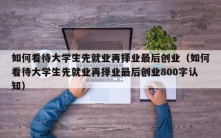 如何看待大学生先就业再择业最后创业（如何看待大学生先就业再择业最后创业800字认知）