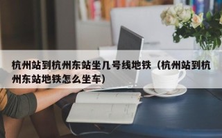 杭州站到杭州东站坐几号线地铁（杭州站到杭州东站地铁怎么坐车）