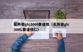 买奔驰glc300l要谨慎（买奔驰glc300L要谨慎仁）