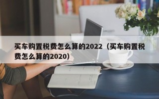 买车购置税费怎么算的2022（买车购置税费怎么算的2020）