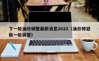 下一轮油价调整最新消息2022（油价将迎新一轮调整）