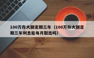 100万存大额定期三年（100万存大额定期三年利息能每月取出吗）