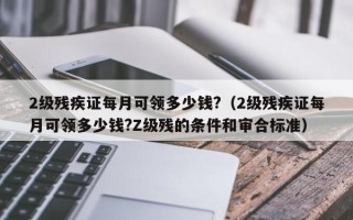 2级残疾证每月可领多少钱?（2级残疾证每月可领多少钱?Z级残的条件和审合标准）