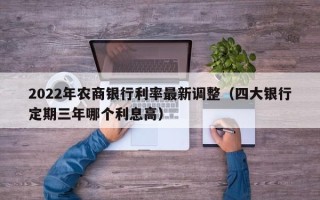 2022年农商银行利率最新调整（四大银行定期三年哪个利息高）