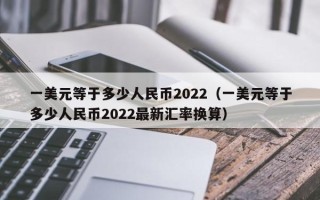 一美元等于多少人民币2022（一美元等于多少人民币2022最新汇率换算）