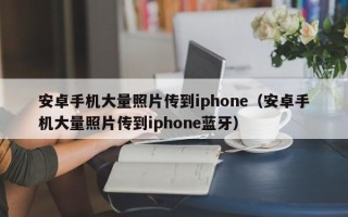 安卓手机大量照片传到iphone（安卓手机大量照片传到iphone蓝牙）