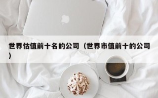 世界估值前十名的公司（世界市值前十的公司）