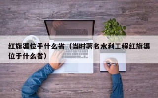 红旗渠位于什么省（当时著名水利工程红旗渠位于什么省）