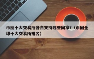 币圈十大交易所各自支持哪些国家?（币圈全球十大交易所排名）