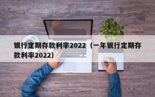 银行定期存款利率2022（一年银行定期存款利率2022）