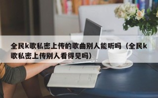 全民k歌私密上传的歌曲别人能听吗（全民k歌私密上传别人看得见吗）