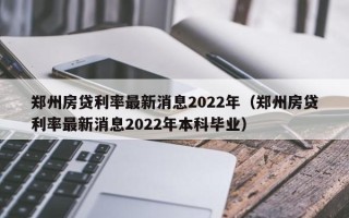 郑州房贷利率最新消息2022年（郑州房贷利率最新消息2022年本科毕业）