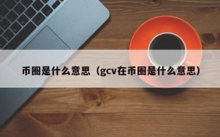 币圈是什么意思（gcv在币圈是什么意思）