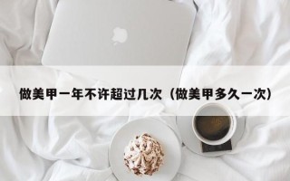 做美甲一年不许超过几次（做美甲多久一次）