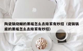 陶瓷锅烧糊的黑垢怎么去除家有妙招（瓷锅锅底的黑垢怎么去除家有妙招）