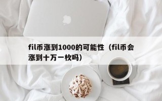 fil币涨到1000的可能性（fil币会涨到十万一枚吗）