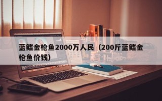 蓝鳍金枪鱼2000万人民（200斤蓝鳍金枪鱼价钱）