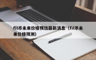 fil币未来价格预估最新消息（fil币未来价格预测）