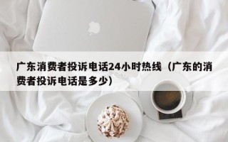 广东消费者投诉电话24小时热线（广东的消费者投诉电话是多少）