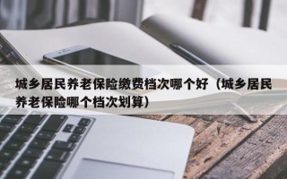 城乡居民养老保险缴费档次哪个好（城乡居民养老保险哪个档次划算）