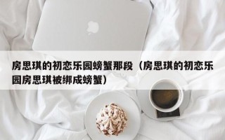 房思琪的初恋乐园螃蟹那段（房思琪的初恋乐园房思琪被绑成螃蟹）