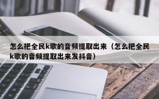 怎么把全民k歌的音频提取出来（怎么把全民k歌的音频提取出来发抖音）