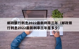 邮政银行利息2022最新利率三年（邮政银行利息2022最新利率三年是多少）