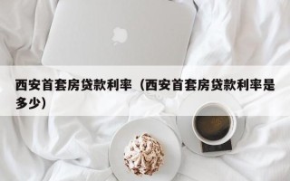 西安首套房贷款利率（西安首套房贷款利率是多少）