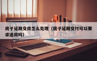 房子延期交房怎么处理（房子延期交付可以要求退房吗）